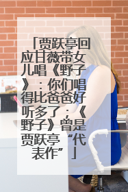 贾跃亭回应甘薇带女儿唱《野子》：你们唱得比爸爸好听多了；《野子》曾是贾跃亭“代表作”