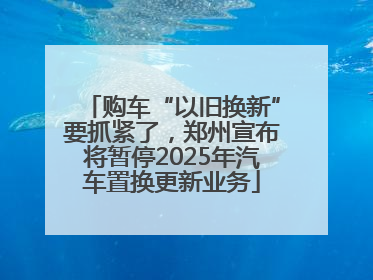 购车“以旧换新”要抓紧了，郑州宣布将暂停2025年汽车置换更新业务