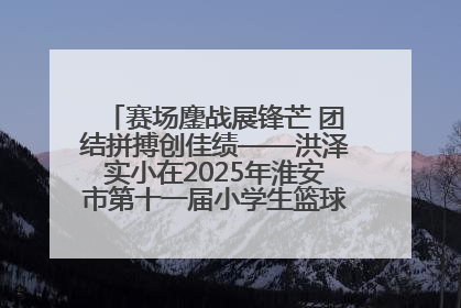赛场鏖战展锋芒 团结拼搏创佳绩——洪泽实小在2025年淮安市第十一届小学生篮球比赛中再获佳绩