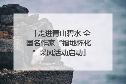 走进青山碧水 全国名作家“福地怀化”采风活动启动