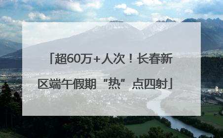 超60万+人次！长春新区端午假期“热”点四射