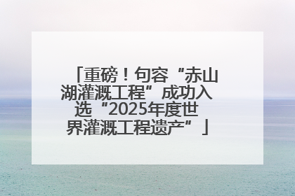 重磅！句容“赤山湖灌溉工程”成功入选“2025年度世界灌溉工程遗产”