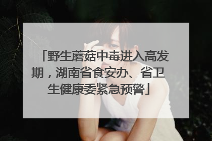 野生蘑菇中毒进入高发期，湖南省食安办、省卫生健康委紧急预警