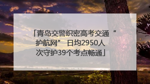 青岛交警织密高考交通“护航网” 日均2950人次守护39个考点畅通