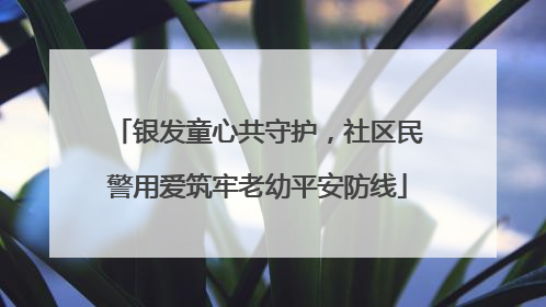银发童心共守护，社区民警用爱筑牢老幼平安防线
