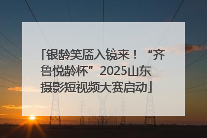 银龄笑靥入镜来！“齐鲁悦龄杯”2025山东摄影短视频大赛启动