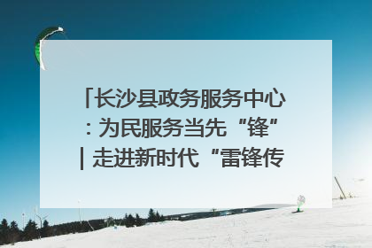 长沙县政务服务中心：为民服务当先“锋”｜走进新时代“雷锋传人 长沙榜样”