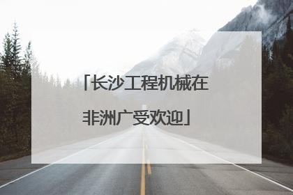 长沙工程机械在非洲广受欢迎