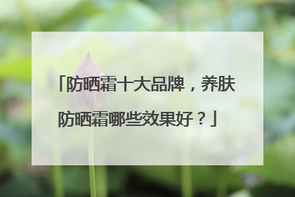 防晒霜十大品牌，养肤防晒霜哪些效果好？