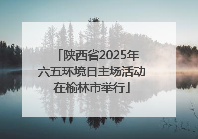陕西省2025年六五环境日主场活动在榆林市举行