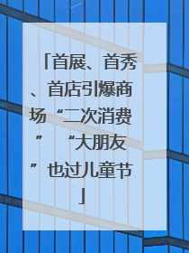 首展、首秀、首店引爆商场“二次消费” “大朋友”也过儿童节