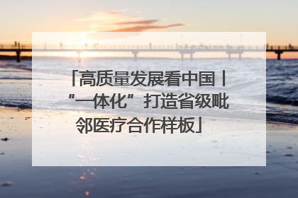 高质量发展看中国丨“一体化”打造省级毗邻医疗合作样板