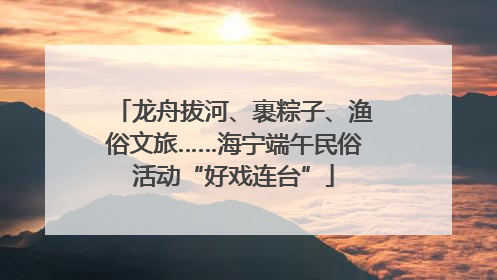 龙舟拔河、裹粽子、渔俗文旅……海宁端午民俗活动“好戏连台”