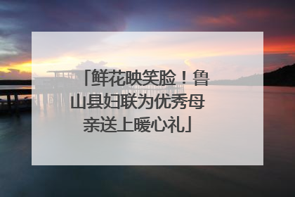 鲜花映笑脸！鲁山县妇联为优秀母亲送上暖心礼