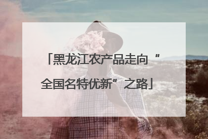 黑龙江农产品走向“全国名特优新”之路