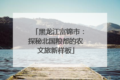 黑龙江富锦市：探秘北国粮都的农文旅新样板