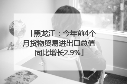 黑龙江：今年前4个月货物贸易进出口总值同比增长2.9%