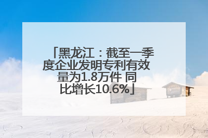 黑龙江：截至一季度企业发明专利有效量为1.8万件 同比增长10.6%