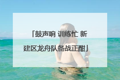 鼓声响 训练忙 新建区龙舟队备战正酣