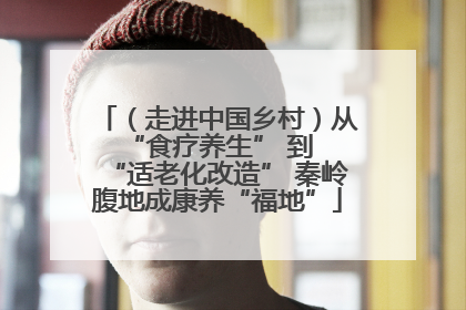 （走进中国乡村）从 “食疗养生” 到 “适老化改造” 秦岭腹地成康养“福地”