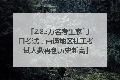 2.85万名考生家门口考试，南通地区社工考试人数再创历史新高