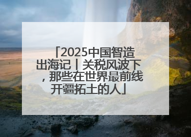 2025中国智造出海记丨关税风波下，那些在世界最前线开疆拓土的人