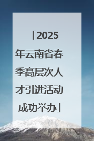 2025年云南省春季高层次人才引进活动成功举办