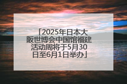 2025年日本大阪世博会中国馆福建活动周将于5月30日至6月1日举办