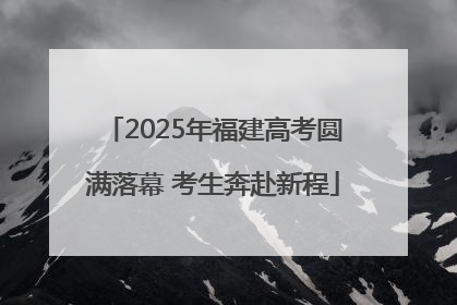 2025年福建高考圆满落幕 考生奔赴新程