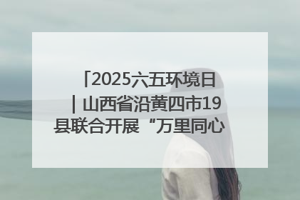 2025六五环境日｜山西省沿黄四市19县联合开展“万里同心，共护黄河”环保志愿者助力一泓清水入黄河公益活动