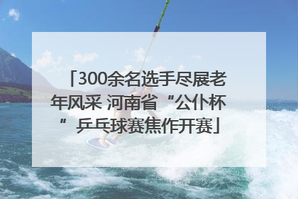 300余名选手尽展老年风采 河南省“公仆杯”乒乓球赛焦作开赛