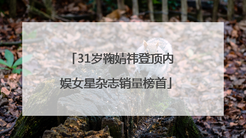31岁鞠婧祎登顶内娱女星杂志销量榜首