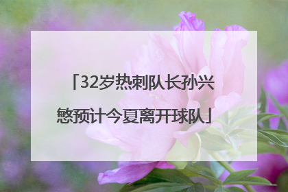 32岁热刺队长孙兴慜预计今夏离开球队