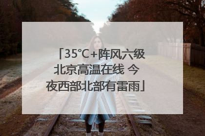 35℃+阵风六级 北京高温在线 今夜西部北部有雷雨