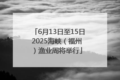 6月13日至15日 2025海峡（福州）渔业周将举行