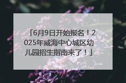 6月9日开始报名！2025年威海中心城区幼儿园招生指南来了！