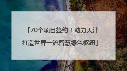 70个项目签约！助力天津打造世界一流智慧绿色枢纽