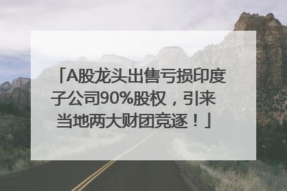 A股龙头出售亏损印度子公司90%股权，引来当地两大财团竞逐！